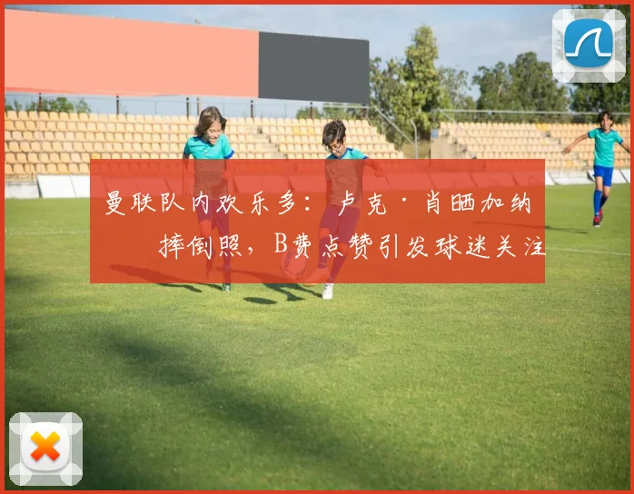 曼联队内欢乐多：卢克·肖晒加纳乔摔倒照，B费点赞引发球迷关注