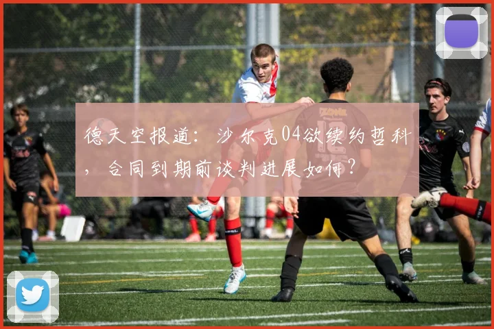 德天空报道：沙尔克04欲续约哲科，合同到期前谈判进展如何？