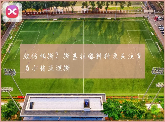 效仿帕斯?斯基拉爆料科莫关注皇马小将亚涅斯