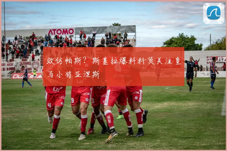 效仿帕斯？斯基拉爆料科莫关注皇马小将亚涅斯