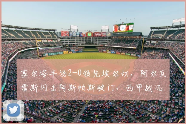 塞尔塔半场2-0领先埃尔切，阿尔瓦雷斯闪击阿斯帕斯破门，西甲战况速递