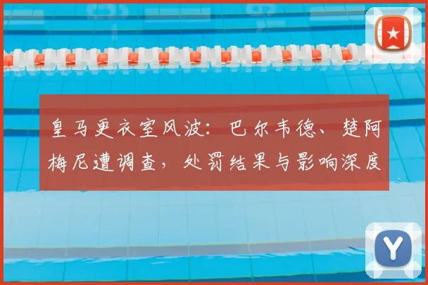 皇马更衣室风波：巴尔韦德、楚阿梅尼遭调查，处罚结果与影响深度解析