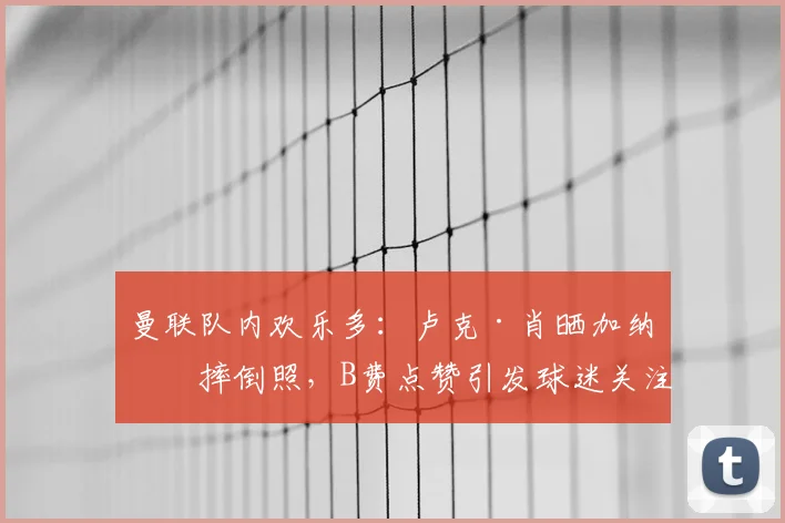 曼联队内欢乐多：卢克·肖晒加纳乔摔倒照，B费点赞引发球迷关注